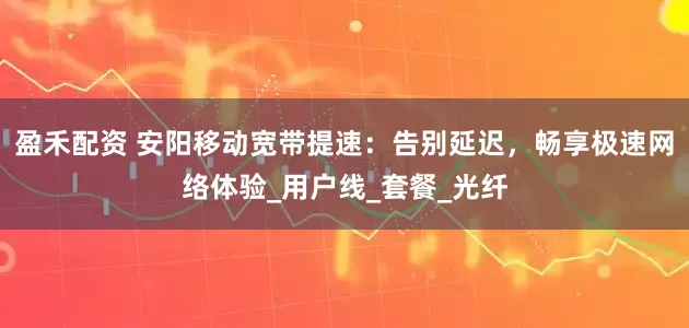 盈禾配资 安阳移动宽带提速：告别延迟，畅享极速网络体验_用户线_套餐_光纤