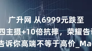 广升网 从6999元跌至3868元，四主摄+10倍抗摔，荣耀告诉你高端不等于高价_Magic_价格_旗舰