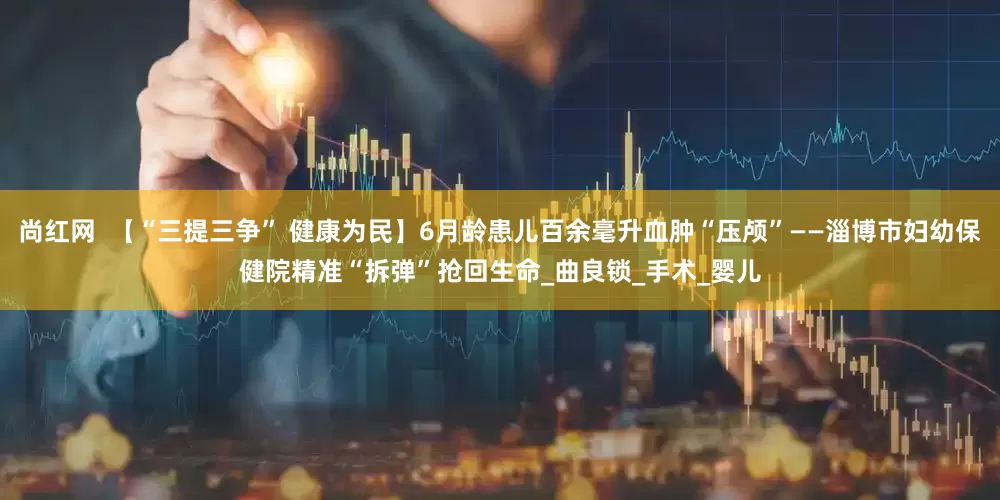 尚红网  【“三提三争” 健康为民】6月龄患儿百余毫升血肿“压颅”——淄博市妇幼保健院精准“拆弹”抢回生命_曲良锁_手术_婴儿