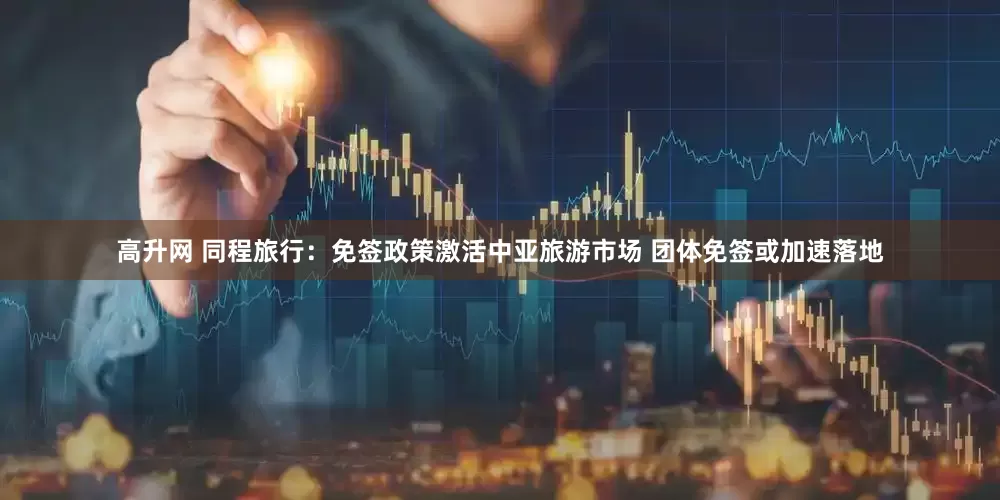 高升网 同程旅行：免签政策激活中亚旅游市场 团体免签或加速落地