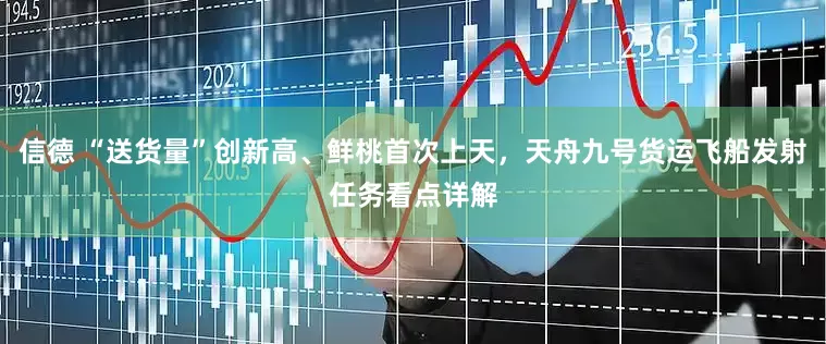 信德 “送货量”创新高、鲜桃首次上天，天舟九号货运飞船发射任务看点详解