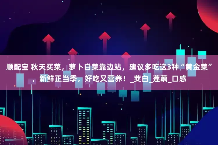 顺配宝 秋天买菜，萝卜白菜靠边站，建议多吃这3种“黄金菜”，新鲜正当季，好吃又营养！_茭白_莲藕_口感