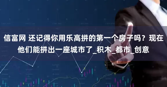 信富网 还记得你用乐高拼的第一个房子吗？现在他们能拼出一座城市了_积木_都市_创意