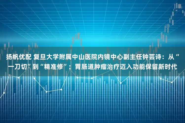扬帆优配 复旦大学附属中山医院内镜中心副主任钟芸诗：从“一刀切”到“精准修”：胃肠道肿瘤治疗迈入功能保留新时代