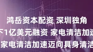 鸿岳资本配资 深圳独角兽云鲸拿下1亿美元融资 家电清洁加速迈向具身清洁