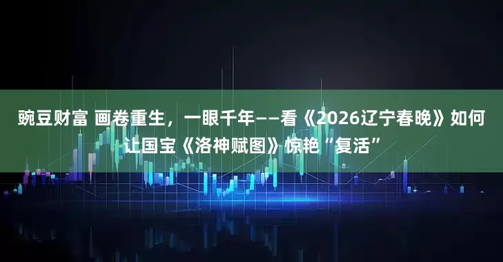 豌豆财富 画卷重生，一眼千年——看《2026辽宁春晚》如何让国宝《洛神赋图》惊艳“复活”