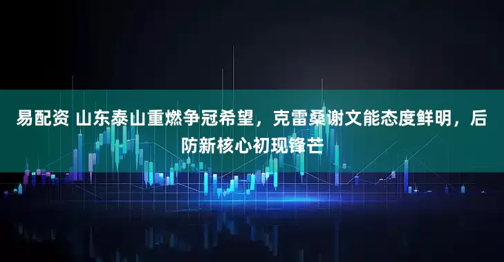 易配资 山东泰山重燃争冠希望，克雷桑谢文能态度鲜明，后防新核心初现锋芒