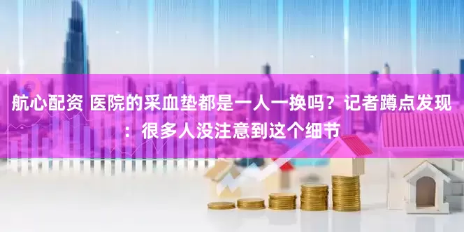 航心配资 医院的采血垫都是一人一换吗？记者蹲点发现：很多人没注意到这个细节