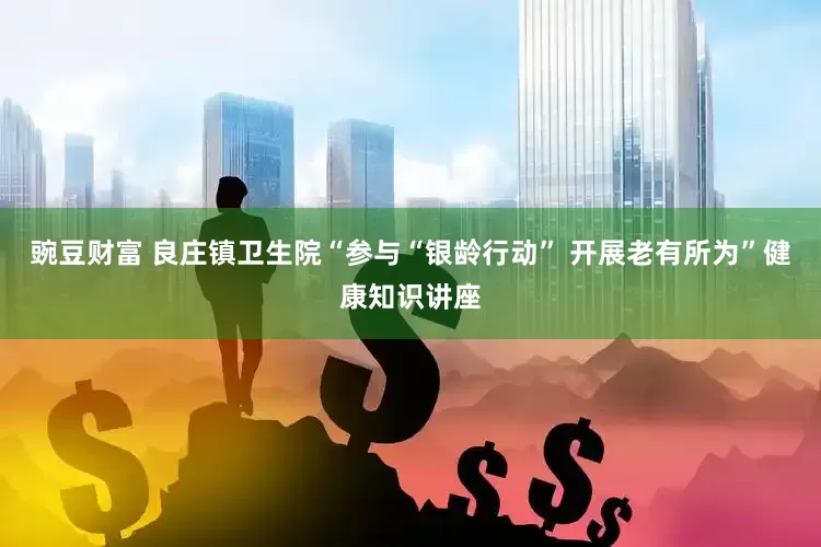 豌豆财富 良庄镇卫生院“参与“银龄行动” 开展老有所为”健康知识讲座