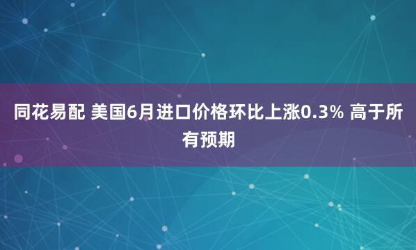 同花易配 美国6月进口价格环比上涨0.3% 高于所有预期